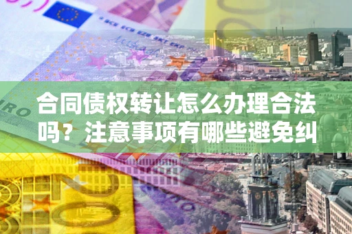 武汉合同债权转让怎么办理合法吗？注意事项有哪些避免纠纷？