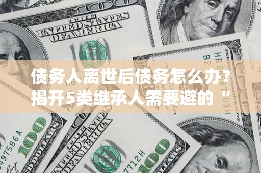 武汉债务人离世后债务怎么办？揭开5类继承人需要避的“坑”