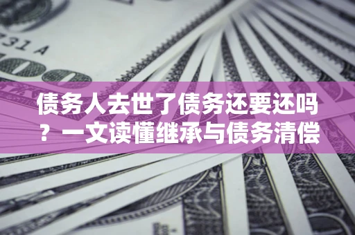 武汉债务人去世了债务还要还吗？一文读懂继承与债务清偿