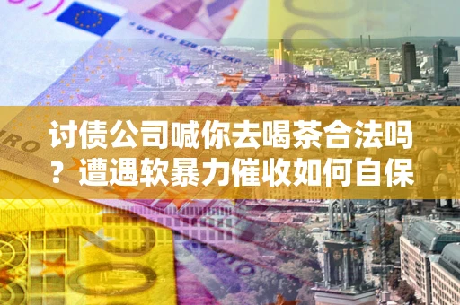 武汉讨债公司喊你去喝茶合法吗？遭遇软暴力催收如何自保？