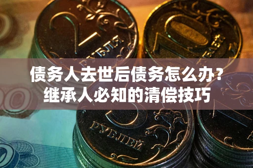 武汉债务人去世后债务怎么办？继承人必知的清偿技巧